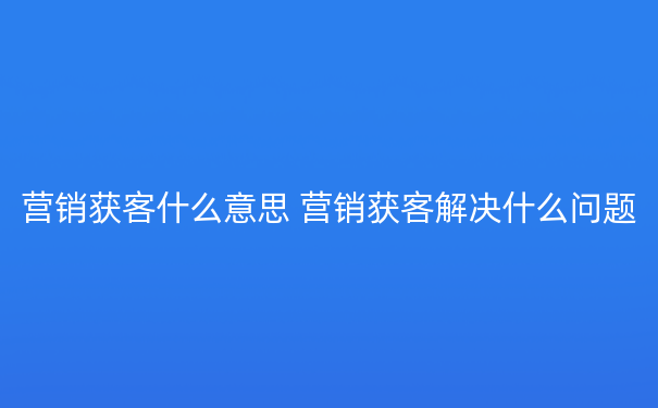 营销获客什么意思 营销获客解决什么问题