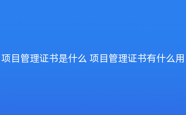 项目管理证书是什么 项目管理证书有什么用