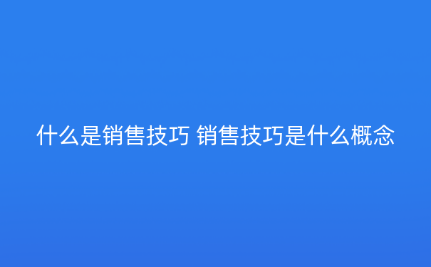 什么是销售技巧 销售技巧是什么概念
