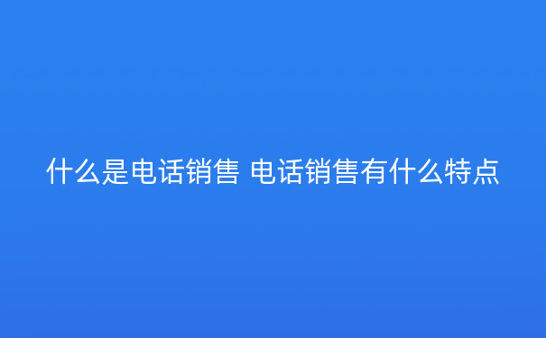 什么是电话销售 电话销售有什么特点