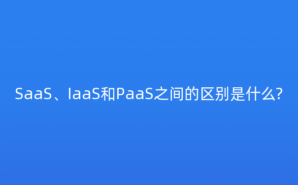 SaaS、IaaS和PaaS之间的区别是什么?
