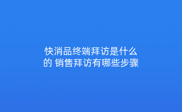 快消品终端拜访是什么的 销售拜访有哪些步骤