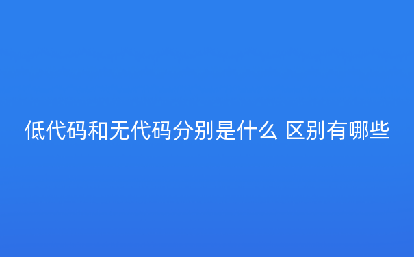 低代码和无代码分别是什么 区别有哪些