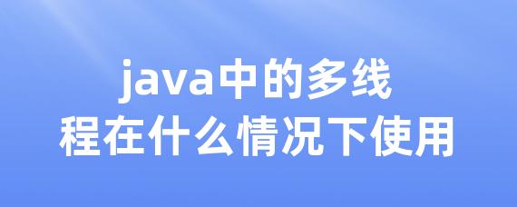 java中的多线程在什么情况下使用