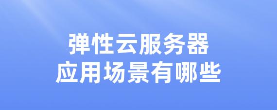 弹性云服务器应用场景有哪些