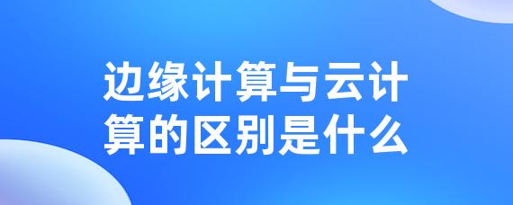 边缘计算与云计算的区别是什么