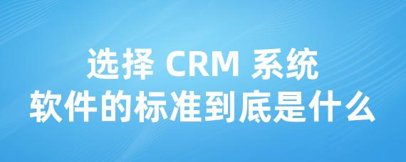 选择 CRM 系统软件的标准到底是什么