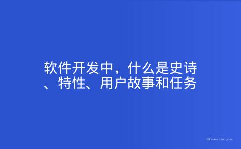 软件开发中，什么是史诗、特性、用户故事和任务