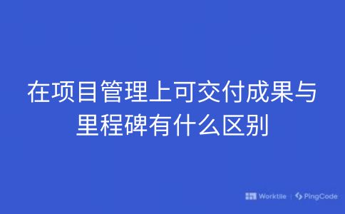 在项目管理上可交付成果与里程碑有什么区别