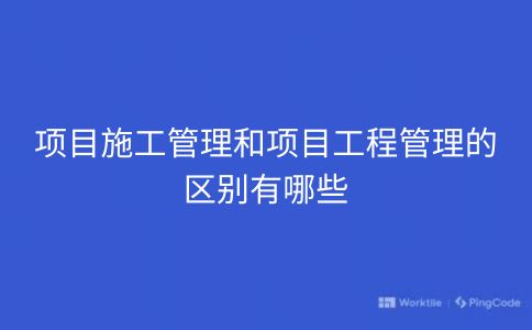 项目施工管理和项目工程管理的区别有哪些